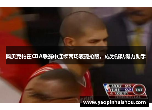 奥贝克帕在CBA联赛中连续两场表现抢眼，成为球队得力助手