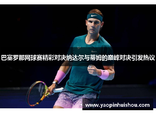 巴塞罗那网球赛精彩对决纳达尔与蒂姆的巅峰对决引发热议